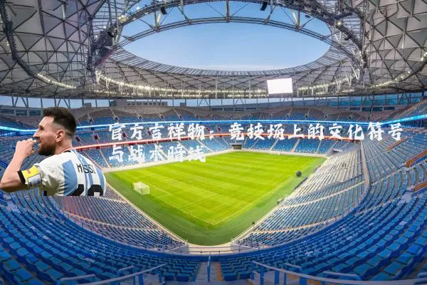 官方吉祥物：竞技场上的文化符号与战术暗线